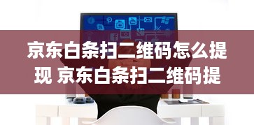 京东白条扫二维码怎么提现 京东白条扫二维码提现攻略，轻松操作，快速到账！