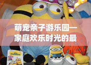 萌宠亲子游乐园—家庭欢乐时光的最佳选择