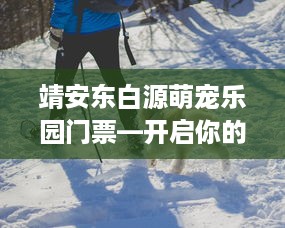 靖安东白源萌宠乐园门票—开启你的宠物探险之旅