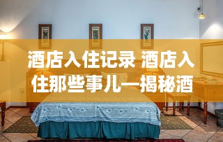 酒店入住记录 酒店入住那些事儿—揭秘酒店入住记录背后的故事