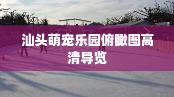汕头萌宠乐园俯瞰图高清导览