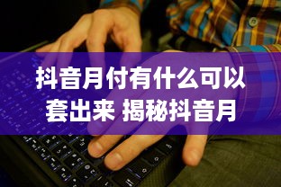 抖音月付有什么可以套出来 揭秘抖音月付，这些隐藏福利你绝对不能错过！