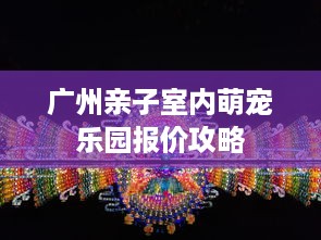 广州亲子室内萌宠乐园报价攻略