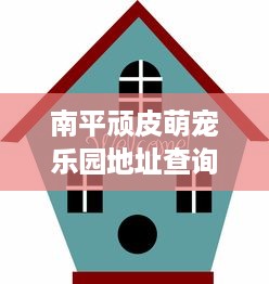 南平顽皮萌宠乐园地址查询指南