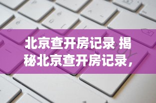 北京查开房记录 揭秘北京查开房记录，如何查询、用途及案例分享