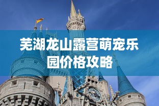 芜湖龙山露营萌宠乐园价格攻略