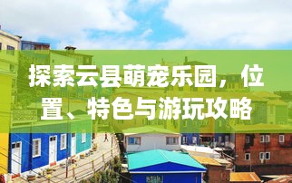 探索云县萌宠乐园，位置、特色与游玩攻略