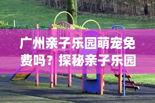 广州亲子乐园萌宠免费吗？探秘亲子乐园的萌宠活动