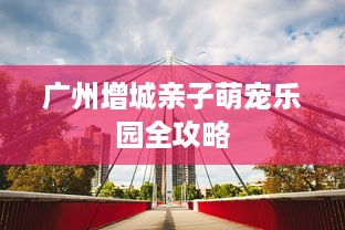 广州增城亲子萌宠乐园全攻略