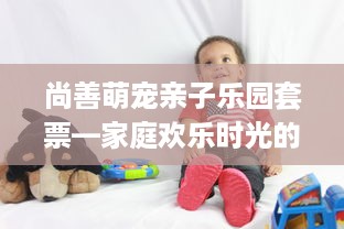 尚善萌宠亲子乐园套票—家庭欢乐时光的最佳选择