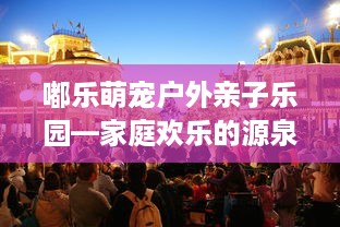 嘟乐萌宠户外亲子乐园—家庭欢乐的源泉