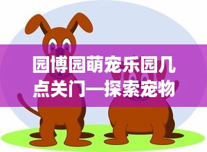 园博园萌宠乐园几点关门—探索宠物乐园的营业时间