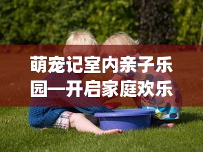 萌宠记室内亲子乐园—开启家庭欢乐时光