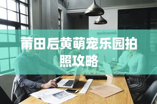 莆田后黄萌宠乐园拍照攻略