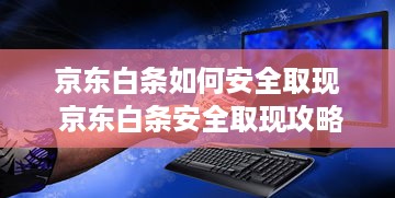 京东白条如何安全取现 京东白条安全取现攻略，轻松操作，安心用钱