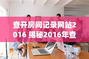 查开房间记录网站2016 揭秘2016年查开房间记录网站，那些不为人知的秘密与案例