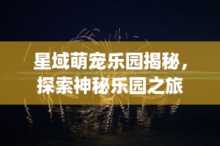 星域萌宠乐园揭秘，探索神秘乐园之旅