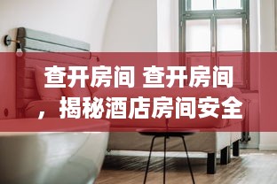 查开房间 查开房间，揭秘酒店房间安全检查那些事儿
