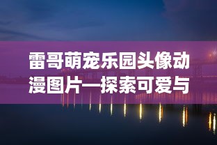 雷哥萌宠乐园头像动漫图片—探索可爱与趣味的完美结合