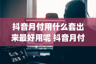 抖音月付用什么套出来最好用呢 抖音月付用户必看！揭秘最实用的套卡技巧，轻松省下大把银子！