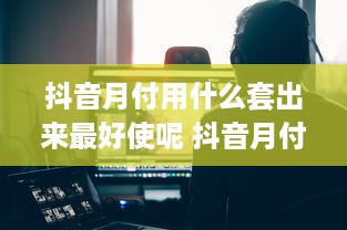抖音月付用什么套出来最好使呢 抖音月付用户必看！揭秘最实用的套卡技巧，让你轻松省钱！