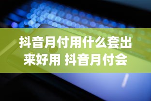 抖音月付用什么套出来好用 抖音月付会员，这些套用技巧让你轻松享受会员福利！