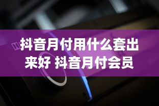 抖音月付用什么套出来好 抖音月付会员，这些套路让你轻松解锁！