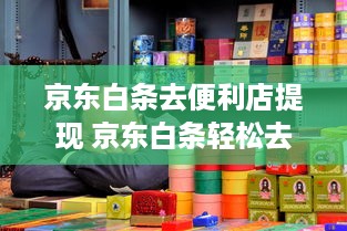 京东白条去便利店提现 京东白条轻松去便利店提现，告别现金烦恼，体验便捷生活！