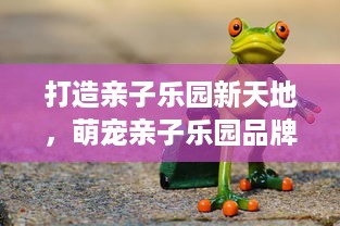 打造亲子乐园新天地，萌宠亲子乐园品牌介绍
