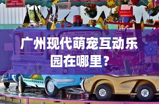 广州现代萌宠互动乐园在哪里？