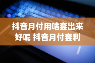 抖音月付用啥套出来好呢 抖音月付套利攻略，轻松解锁月付福利，你用对方法了吗？