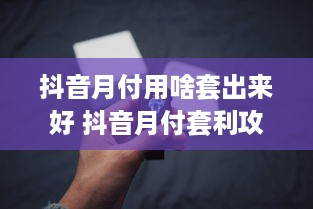 抖音月付用啥套出来好 抖音月付套利攻略，轻松解锁月付功能，你用对方法了吗？