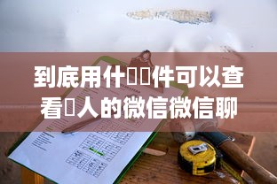 到底用什麼軟件可以查看別人的微信微信聊天记录 揭秘！如何查看别人微信聊天记录？这些软件或许能帮到你！