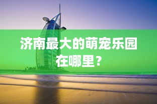 济南最大的萌宠乐园在哪里？