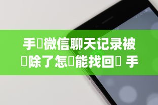 手機微信聊天记录被刪除了怎麼能找回來 手机微信聊天记录被删了？别慌！教你几招轻松找回！