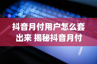 抖音月付用户怎么套出来 揭秘抖音月付用户套现攻略，轻松变现，你也能做到！