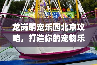 龙岗萌宠乐园北京攻略，打造你的宠物乐园之旅