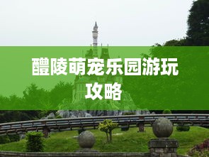 醴陵萌宠乐园游玩攻略