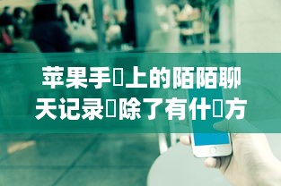 苹果手機上的陌陌聊天记录刪除了有什麼方法可以恢復嗎 苹果手机上陌陌聊天记录删除了，还有救吗？恢复方法大揭秘！