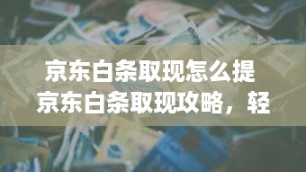 京东白条取现怎么提 京东白条取现攻略，轻松提取现金，让你资金周转无忧！