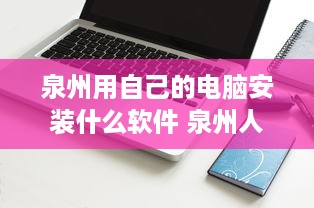 泉州用自己的电脑安装什么软件 泉州人电脑装机指南，必备软件大盘点