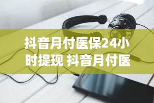抖音月付医保24小时提现 抖音月付医保，24小时提现，轻松便捷新体验！
