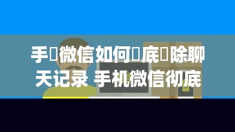 手機微信如何徹底刪除聊天记录 手机微信彻底删除聊天记录的实用指南
