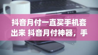 抖音月付一直买手机套出来 抖音月付神器，手机套一直买不停！