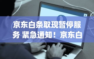 京东白条取现暂停服务 紧急通知！京东白条取现服务暂停，这些影响你不得不知道！