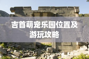 吉首萌宠乐园位置及游玩攻略