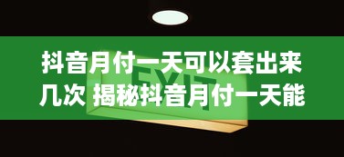 抖音月付一天可以套出来几次 揭秘抖音月付一天能套出多少次？带你算一笔经济账！